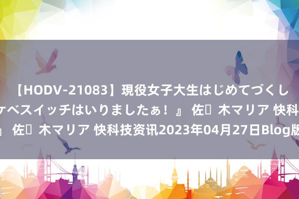 【HODV-21083】現役女子大生はじめてづくしのセックス 『私のドスケベスイッチはいりましたぁ！』 佐々木マリア 快科技资讯2023年04月27日Blog版