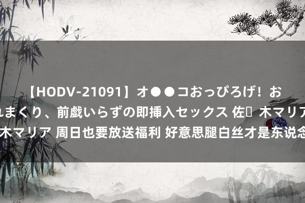 【HODV-21091】オ●●コおっぴろげ！お姉ちゃん 四六時中濡れまくり、前戯いらずの即挿入セックス 佐々木マリア 周日也要放送福利 好意思腿白丝才是东说念主类前进的能源