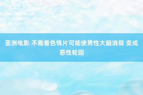 亚洲电影 不雅看色情片可能使男性大脑消弱 变成恶性轮回