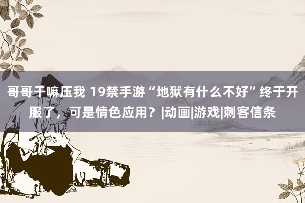 哥哥干嘛压我 19禁手游“地狱有什么不好”终于开服了，可是情色应用？|动画|游戏|刺客信条