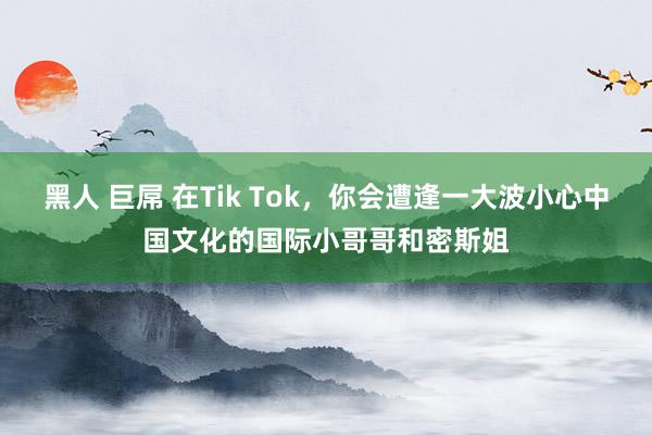 黑人 巨屌 在Tik Tok，你会遭逢一大波小心中国文化的国际小哥哥和密斯姐