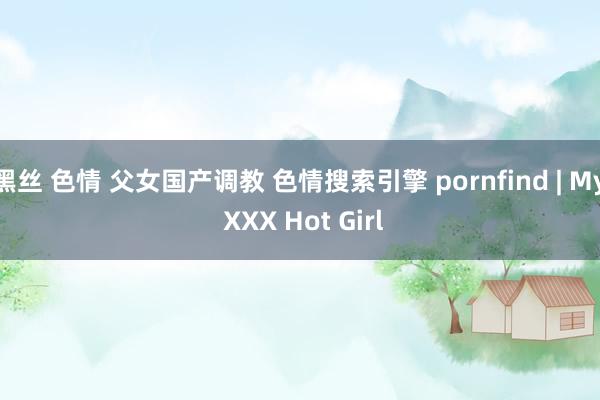 黑丝 色情 父女国产调教 色情搜索引擎 pornfind | My XXX Hot Girl