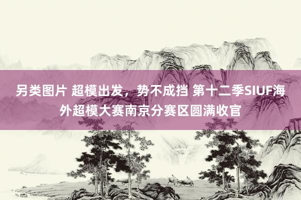 另类图片 超模出发，势不成挡 第十二季SIUF海外超模大赛南京分赛区圆满收官