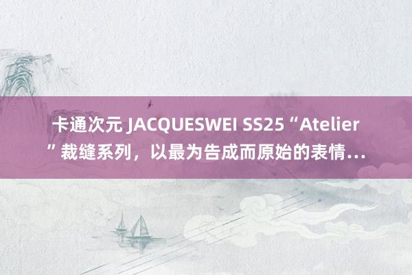 卡通次元 JACQUESWEI SS25“Atelier”裁缝系列，以最为告成而原始的表情…