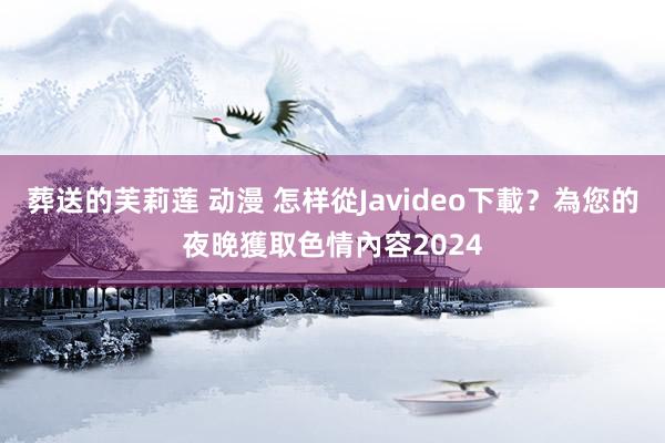 葬送的芙莉莲 动漫 怎样從Javideo下載？為您的夜晚獲取色情內容2024