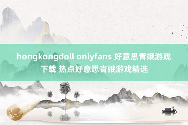 hongkongdoll onlyfans 好意思青娥游戏下载 热点好意思青娥游戏精选