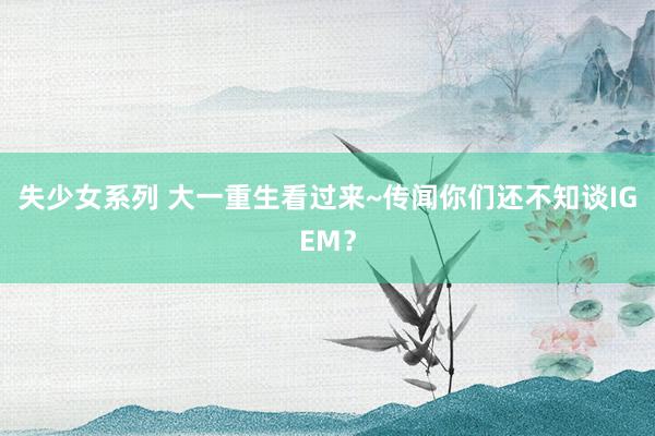 失少女系列 大一重生看过来~传闻你们还不知谈IGEM？