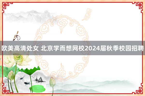 欧美高清处女 北京学而想网校2024届秋季校园招聘