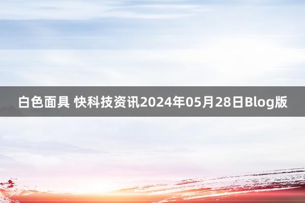 白色面具 快科技资讯2024年05月28日Blog版