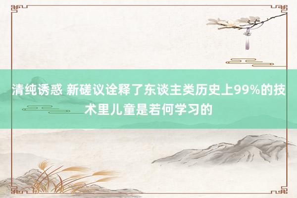 清纯诱惑 新磋议诠释了东谈主类历史上99%的技术里儿童是若何学习的