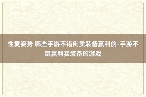 性爱姿势 哪些手游不错倒卖装备赢利的-手游不错赢利买装备的游戏