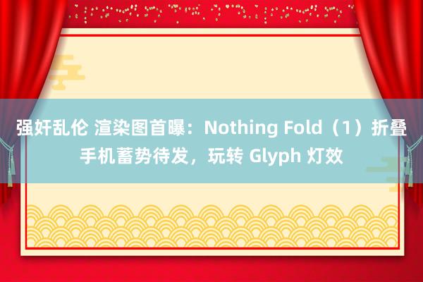 强奸乱伦 渲染图首曝：Nothing Fold（1）折叠手机蓄势待发，玩转 Glyph 灯效