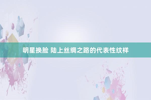 明星换脸 陆上丝绸之路的代表性纹样